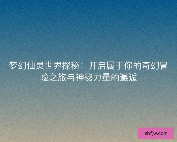 梦幻仙灵世界探秘：开启属于你的奇幻冒险之旅与神秘力量的邂逅