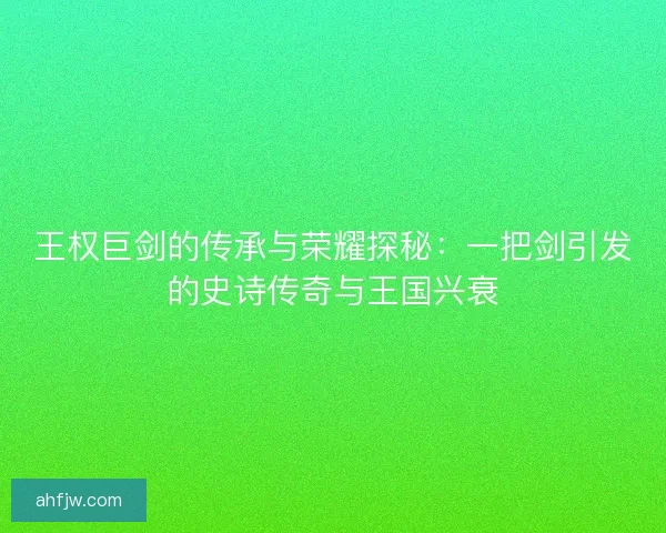 王权巨剑的传承与荣耀探秘：一把剑引发的史诗传奇与王国兴衰