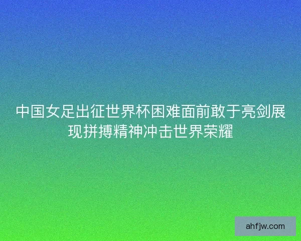中国女足出征世界杯困难面前敢于亮剑展现拼搏精神冲击世界荣耀