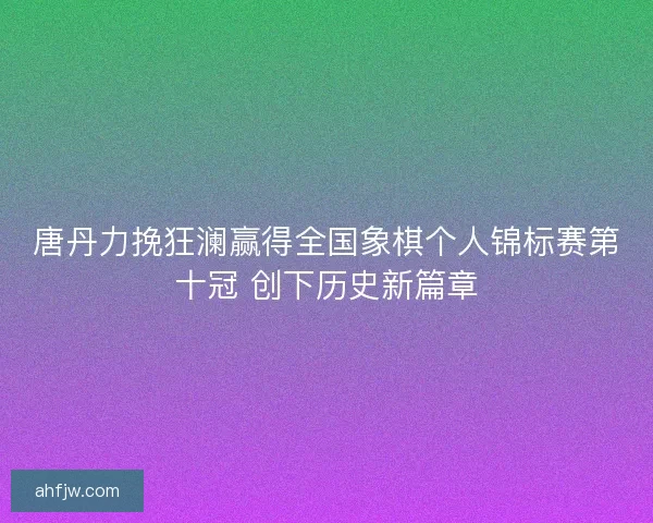唐丹力挽狂澜赢得全国象棋个人锦标赛第十冠 创下历史新篇章