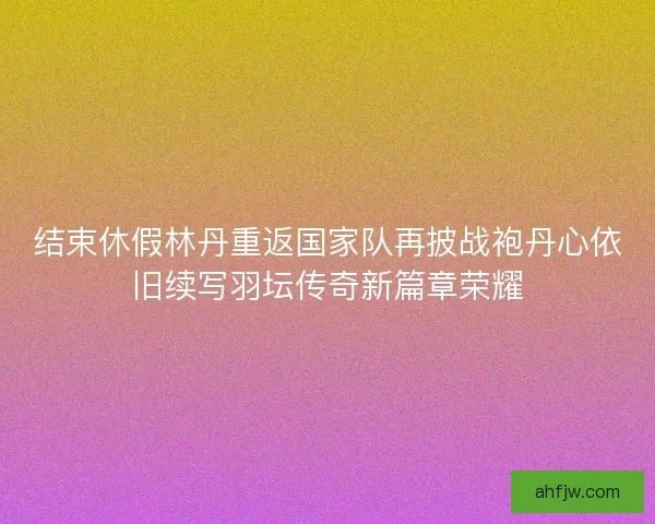 结束休假林丹重返国家队再披战袍丹心依旧续写羽坛传奇新篇章荣耀