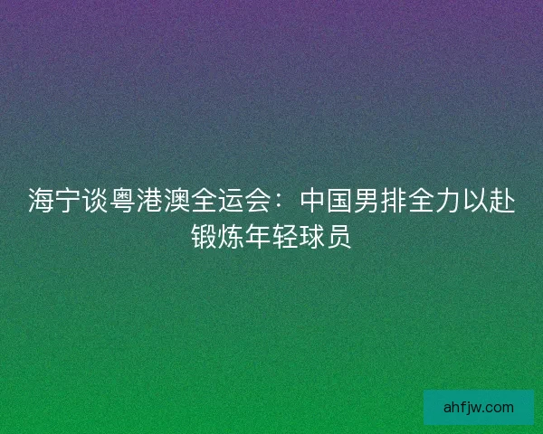 海宁谈粤港澳全运会：中国男排全力以赴锻炼年轻球员