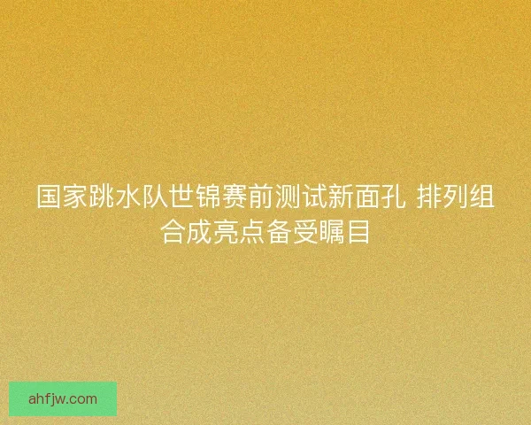 国家跳水队世锦赛前测试新面孔 排列组合成亮点备受瞩目